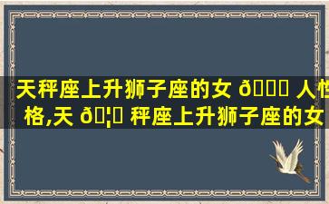 天秤座上升狮子座的女 🐛 人性格,天 🦍 秤座上升狮子座的女人性格怎么样